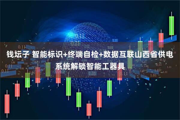 钱坛子 智能标识+终端自检+数据互联山西省供电系统解锁智能工器具