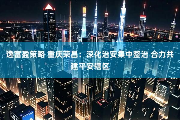 逸富盈策略 重庆荣昌：深化治安集中整治 合力共建平安辖区