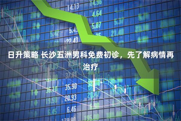 日升策略 长沙五洲男科免费初诊，先了解病情再治疗