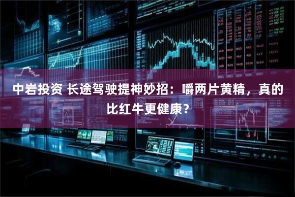 中岩投资 长途驾驶提神妙招：嚼两片黄精，真的比红牛更健康？
