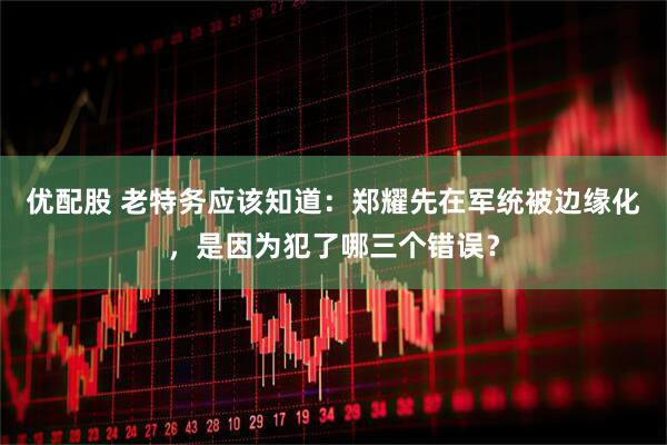优配股 老特务应该知道：郑耀先在军统被边缘化，是因为犯了哪三个错误？