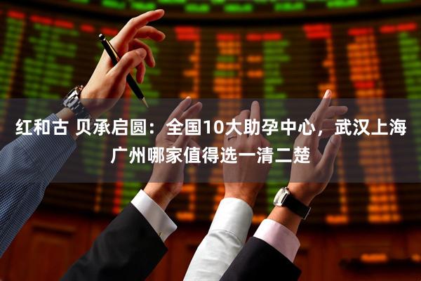 红和古 贝承启圆：全国10大助孕中心，武汉上海广州哪家值得选一清二楚
