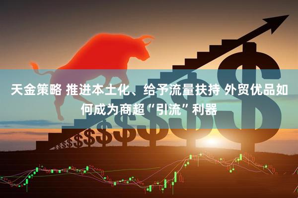 天金策略 推进本土化、给予流量扶持 外贸优品如何成为商超“引流”利器