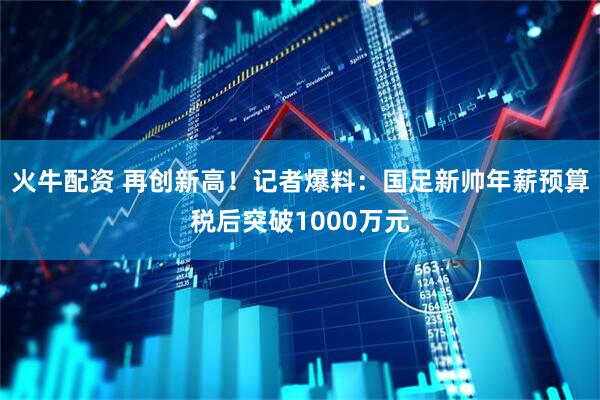 火牛配资 再创新高！记者爆料：国足新帅年薪预算税后突破1000万元