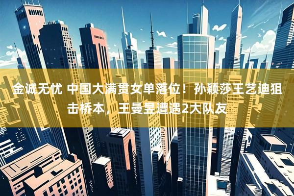 金诚无忧 中国大满贯女单落位！孙颖莎王艺迪狙击桥本，王曼昱遭遇2大队友