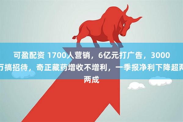 可盈配资 1700人营销，6亿元打广告，3000多万搞招待，奇正藏药增收不增利，一季报净利下降超两成