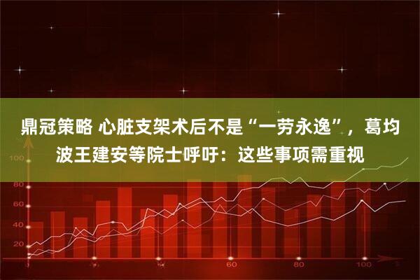 鼎冠策略 心脏支架术后不是“一劳永逸”，葛均波王建安等院士呼吁：这些事项需重视