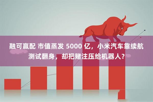 融可赢配 市值蒸发 5000 亿，小米汽车靠续航测试翻身，却把赌注压给机器人？