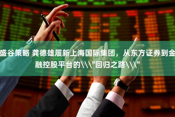 盛谷策略 龚德雄履新上海国际集团，从东方证券到金融控股平台的\＂回归之路\＂