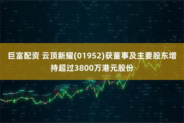 巨富配资 云顶新耀(01952)获董事及主要股东增持超过3800万港元股份