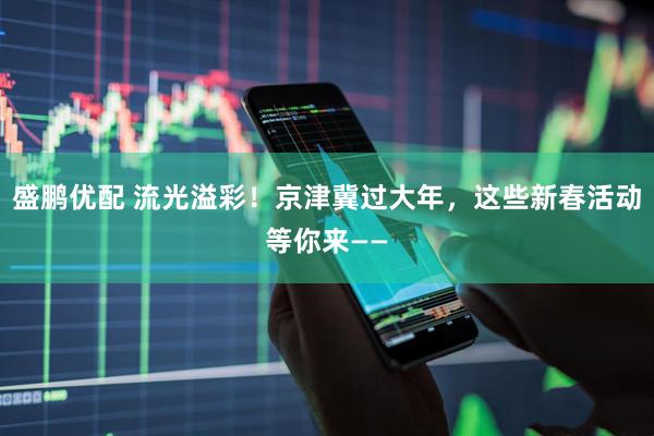 盛鹏优配 流光溢彩！京津冀过大年，这些新春活动等你来——