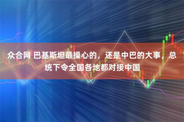 众合网 巴基斯坦最操心的，还是中巴的大事，总统下令全国各地都对接中国