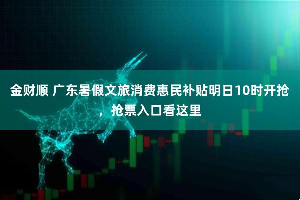 金财顺 广东暑假文旅消费惠民补贴明日10时开抢，抢票入口看这里